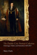 The Dublin Civic Portrait Collection : patronage, politics and patriotism, 1603-2013 / Mary Clark.