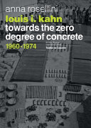 Louis I. Kahn : towards the zero degree of concrete, 1960-1974 / Anna Rosellini ; translated from the Italian by Stephen Piccolo.